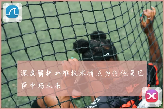 深度解析加维技术特点为何他是巴萨中场未来